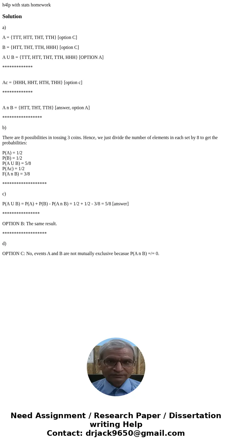 h4lp with stats homeworkSolutiona) A = {TTT, HTT, THT, TTH} [option C] B = {HTT, THT, TTH, HHH} [option C] A U B = {TTT, HTT, THT, TTH, HHH} [OPTION A] ********