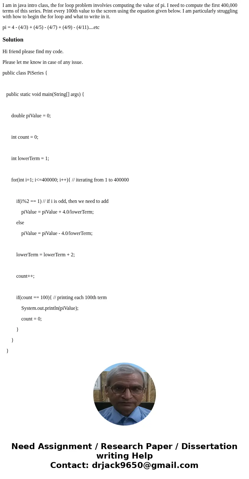 I am in java intro class, the for loop problem involvies computing the value of pi. I need to compute the first 400,000 terms of this series. Print every 100th  I am in java intro class, the for loop problem involvies computing the value of pi. I need to compute the first 400,000 terms of this series. Print every 100th