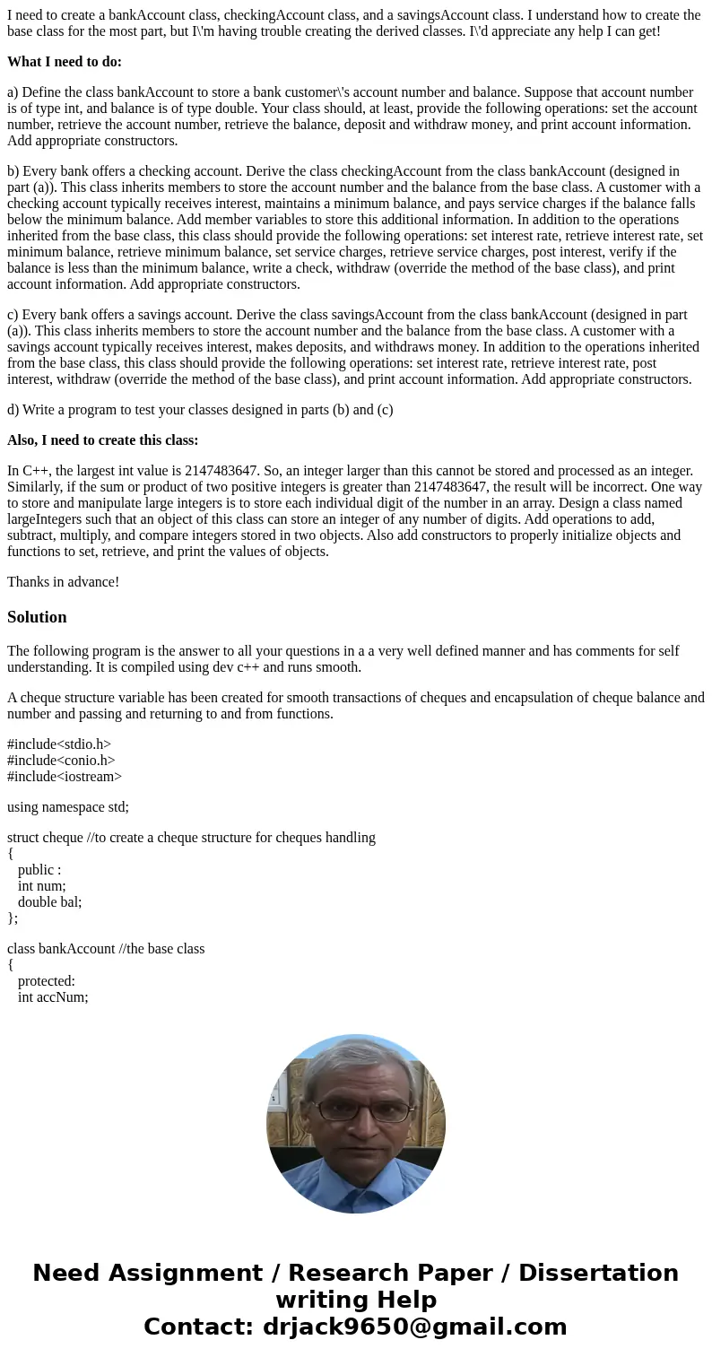 I need to create a bankAccount class, checkingAccount class, and a savingsAccount class. I understand how to create the base class for the most part, but I\'m h I need to create a bankAccount class, checkingAccount class, and a savingsAccount class. I understand how to create the base class for the most part, but I\'m h