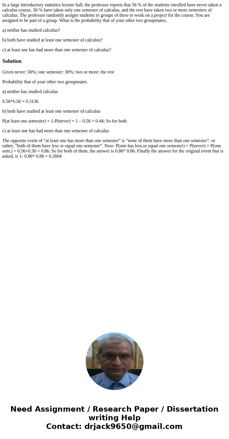 In a large introductory statistics lecture hall, the professor reports that 56 % of the students enrolled have never taken a calculus course, 30 % have taken on