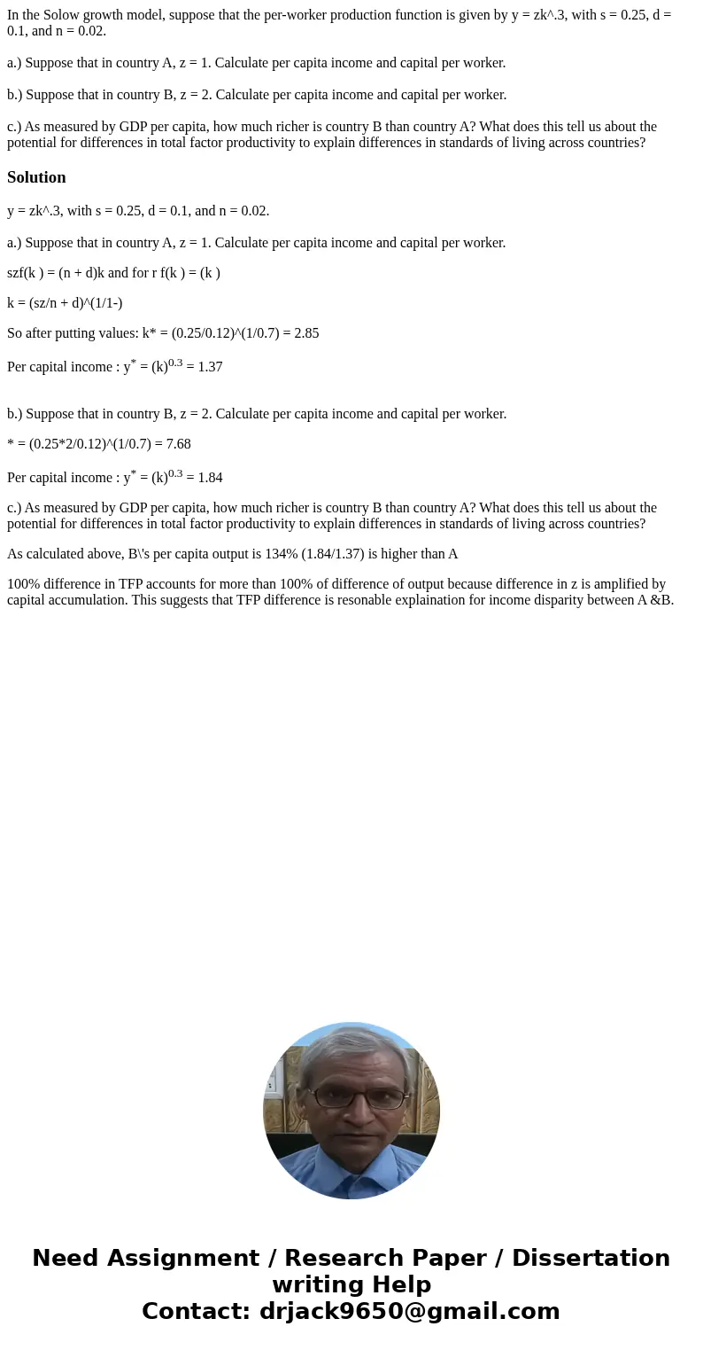 In the Solow growth model, suppose that the per-worker production function is given by y = zk^.3, with s = 0.25, d = 0.1, and n = 0.02. a.) Suppose that in coun In the Solow growth model, suppose that the per-worker production function is given by y = zk^.3, with s = 0.25, d = 0.1, and n = 0.02. a.) Suppose that in coun