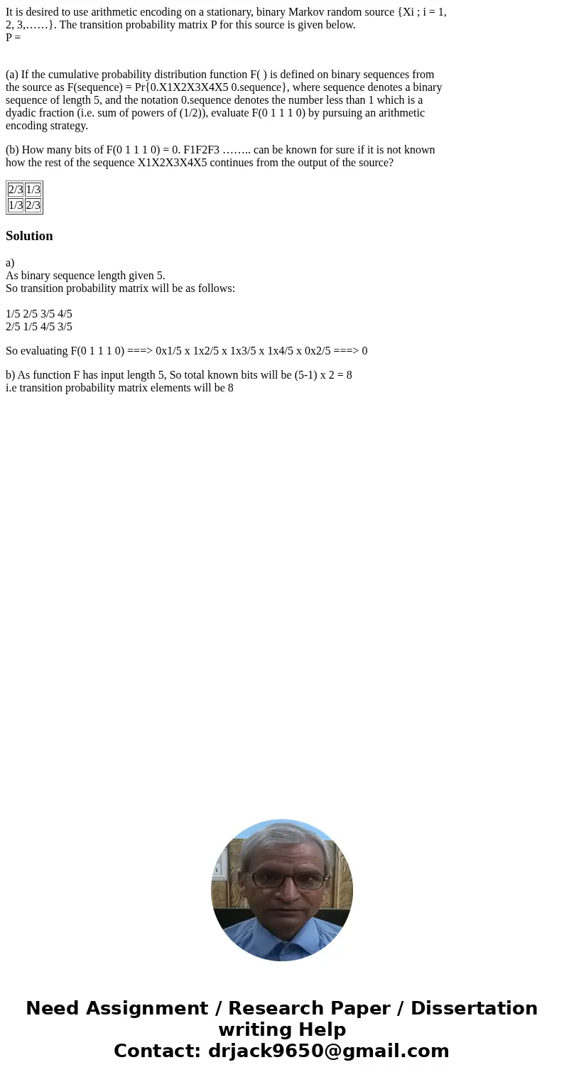 It is desired to use arithmetic encoding on a stationary, binary Markov random source {Xi ; i = 1, 2, 3,……}. The transition probability matrix P for this source It is desired to use arithmetic encoding on a stationary, binary Markov random source {Xi ; i = 1, 2, 3,……}. The transition probability matrix P for this source