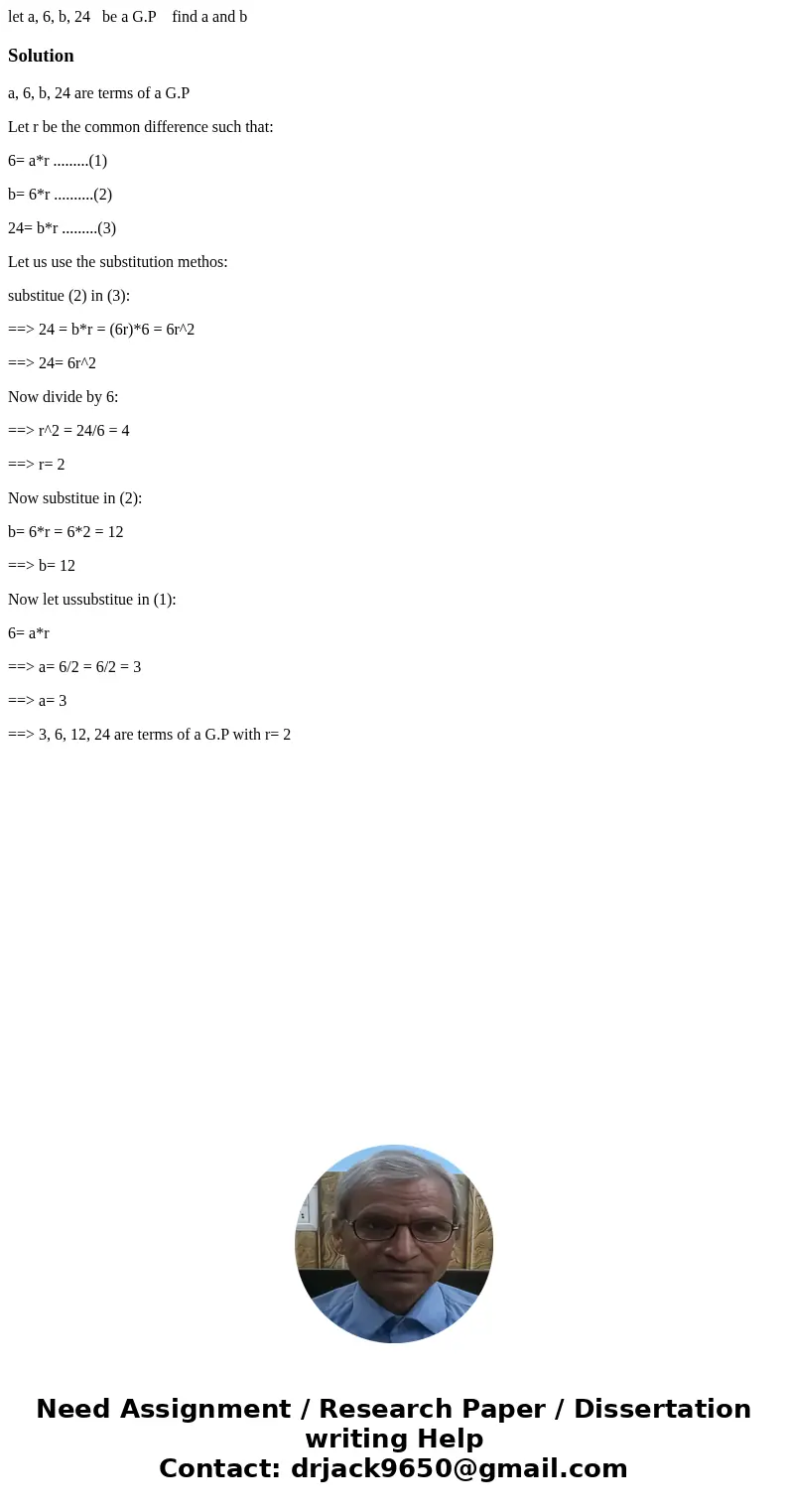 let a, 6, b, 24 be a G.P find a and bSolutiona, 6, b, 24 are terms of a G.P Let r be the common difference such that: 6= a*r .........(1) b= 6*r ..........(2) 2