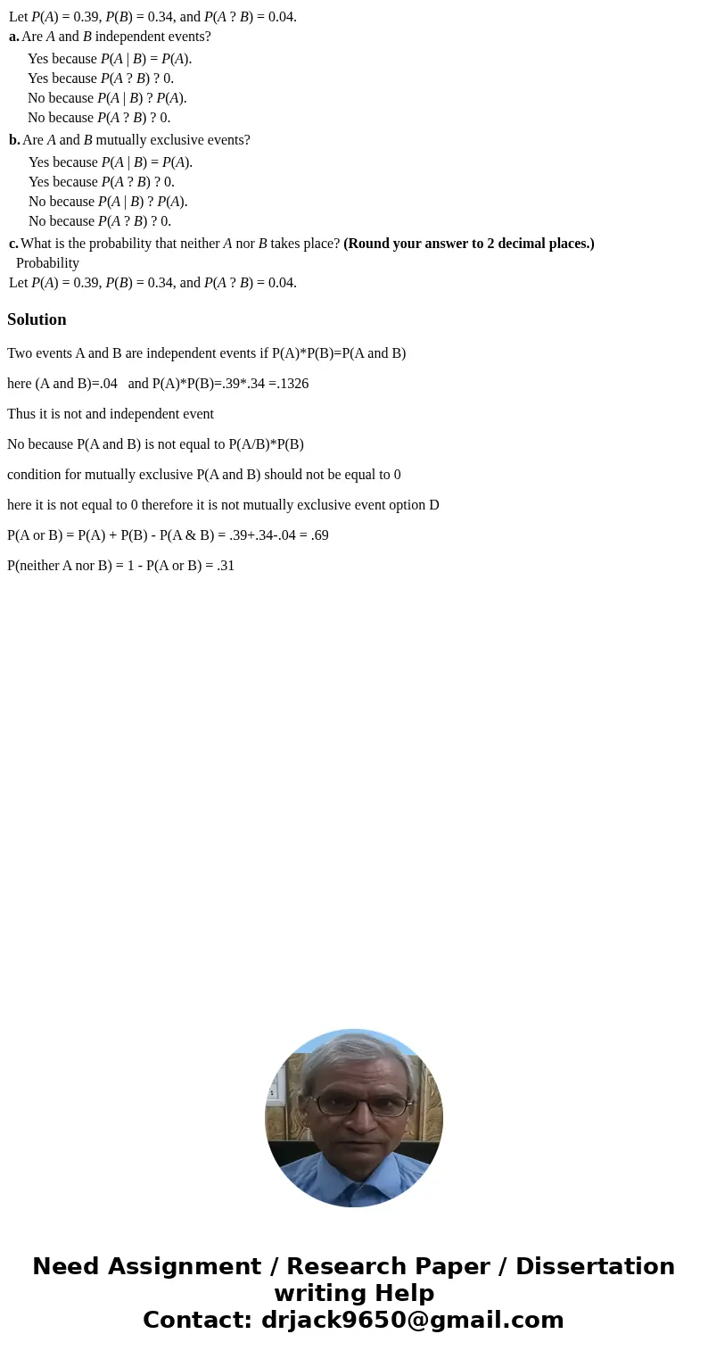 Let P(A) = 0.39, P(B) = 0.34, and P(A ? B) = 0.04. a. Are A and B independent events? Yes because P(A | B) = P(A). Yes because P(A ? B) ? 0. No because P(A | B