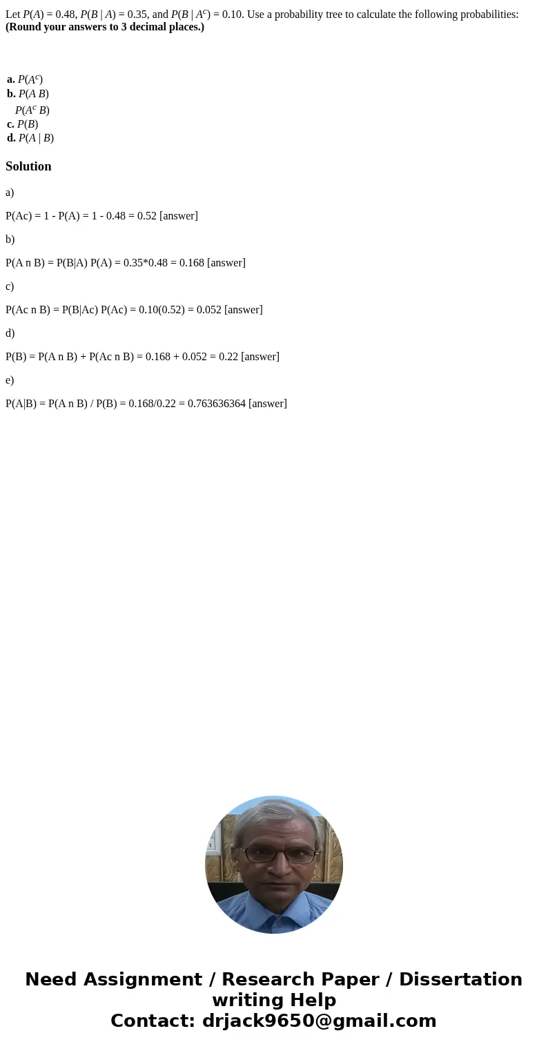 Let P(A) = 0.48, P(B | A) = 0.35, and P(B | Ac) = 0.10. Use a probability tree to calculate the following probabilities: (Round your answers to 3 decimal places Let P(A) = 0.48, P(B | A) = 0.35, and P(B | Ac) = 0.10. Use a probability tree to calculate the following probabilities: (Round your answers to 3 decimal places