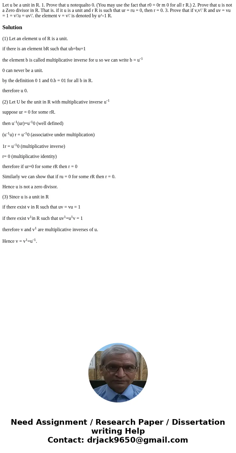 Let u be a unit in R. 1. Prove that u notequalto 0. (You may use the fact that r0 = 0r m 0 for all r R.) 2. Prove that u is not a Zero divisor in R. That is. i  Let u be a unit in R. 1. Prove that u notequalto 0. (You may use the fact that r0 = 0r m 0 for all r R.) 2. Prove that u is not a Zero divisor in R. That is. i