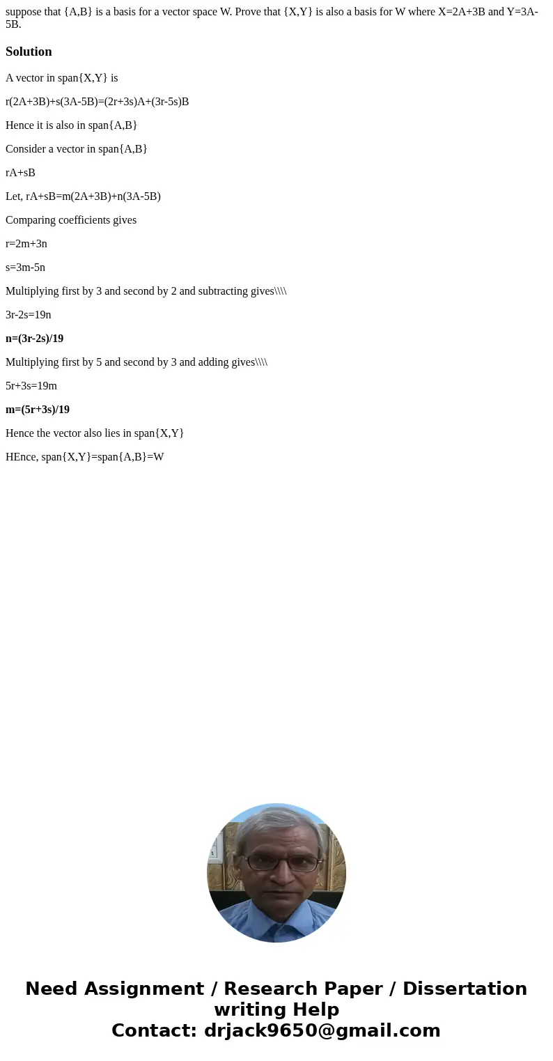suppose that {A,B} is a basis for a vector space W. Prove that {X,Y} is also a basis for W where X=2A+3B and Y=3A-5B.SolutionA vector in span{X,Y} is r(2A+3B)+s