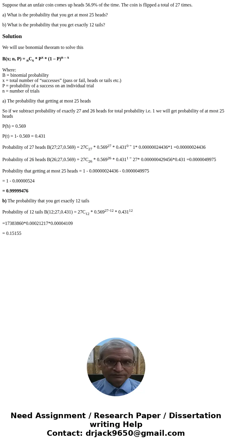 Suppose that an unfair coin comes up heads 56.9% of the time. The coin is flipped a total of 27 times. a) What is the probability that you get at most 25 heads? Suppose that an unfair coin comes up heads 56.9% of the time. The coin is flipped a total of 27 times. a) What is the probability that you get at most 25 heads?