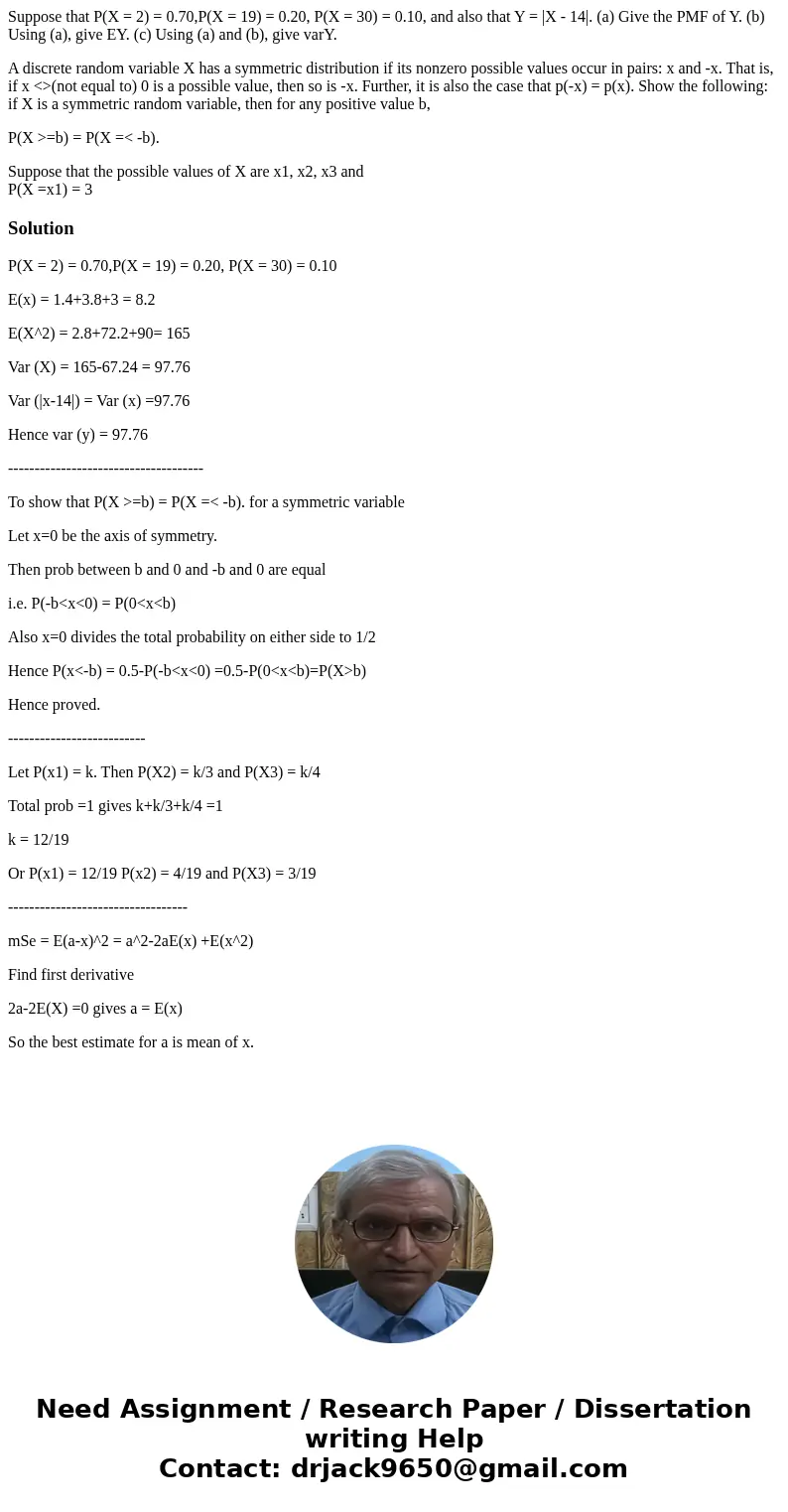 Suppose that P(X = 2) = 0.70,P(X = 19) = 0.20, P(X = 30) = 0.10, and also that Y = |X - 14|. (a) Give the PMF of Y. (b) Using (a), give EY. (c) Using (a) and (b Suppose that P(X = 2) = 0.70,P(X = 19) = 0.20, P(X = 30) = 0.10, and also that Y = |X - 14|. (a) Give the PMF of Y. (b) Using (a), give EY. (c) Using (a) and (b
