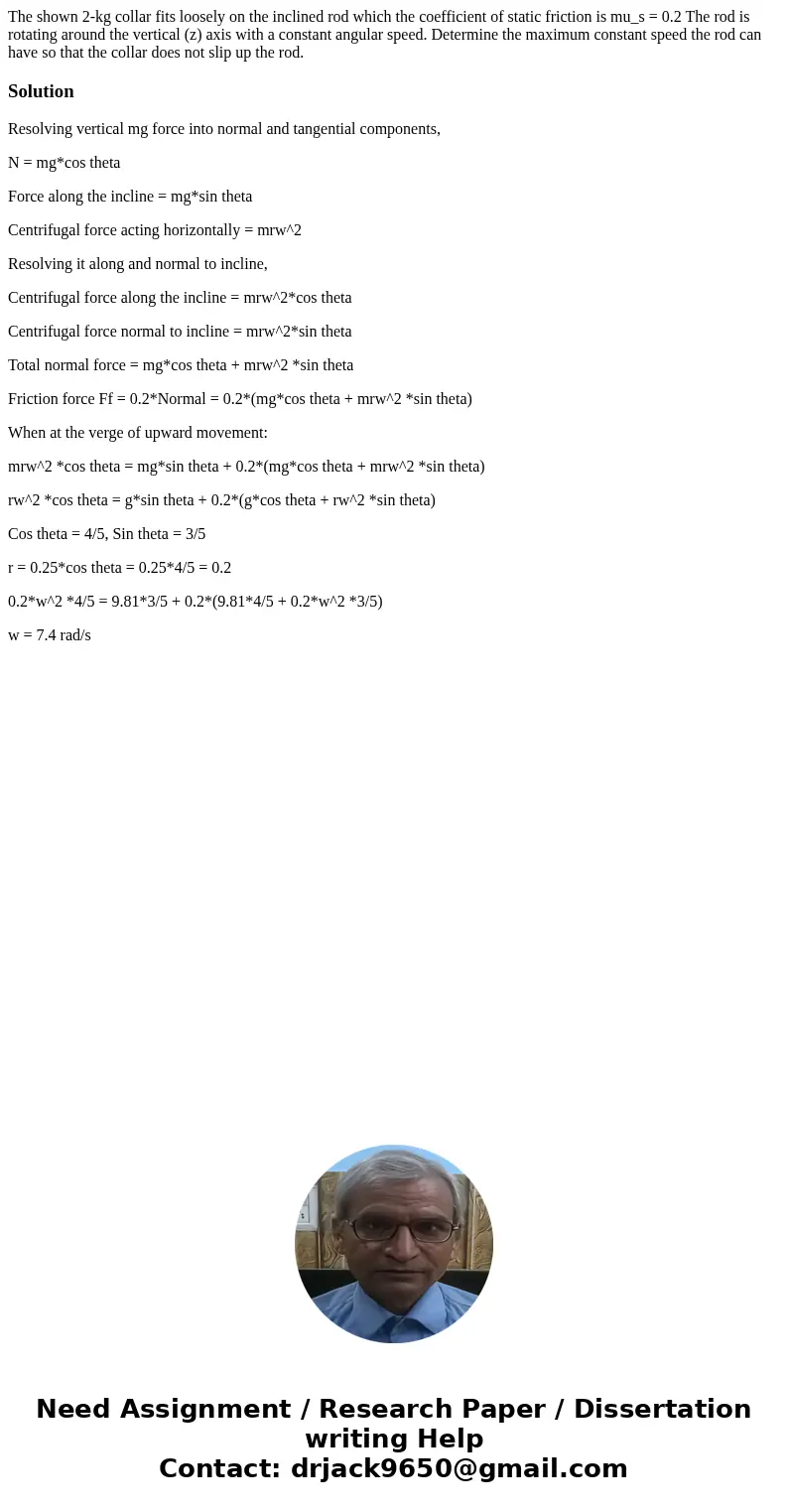  The shown 2-kg collar fits loosely on the inclined rod which the coefficient of static friction is mu_s = 0.2 The rod is rotating around the vertical (z) axis 