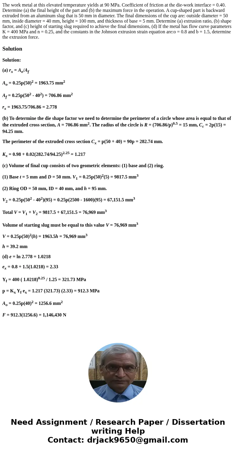 The work metal at this elevated temperature yields at 90 MPa. Coefficient of friction at the die-work interface = 0.40. Determine (a) the final height of the p  The work metal at this elevated temperature yields at 90 MPa. Coefficient of friction at the die-work interface = 0.40. Determine (a) the final height of the p