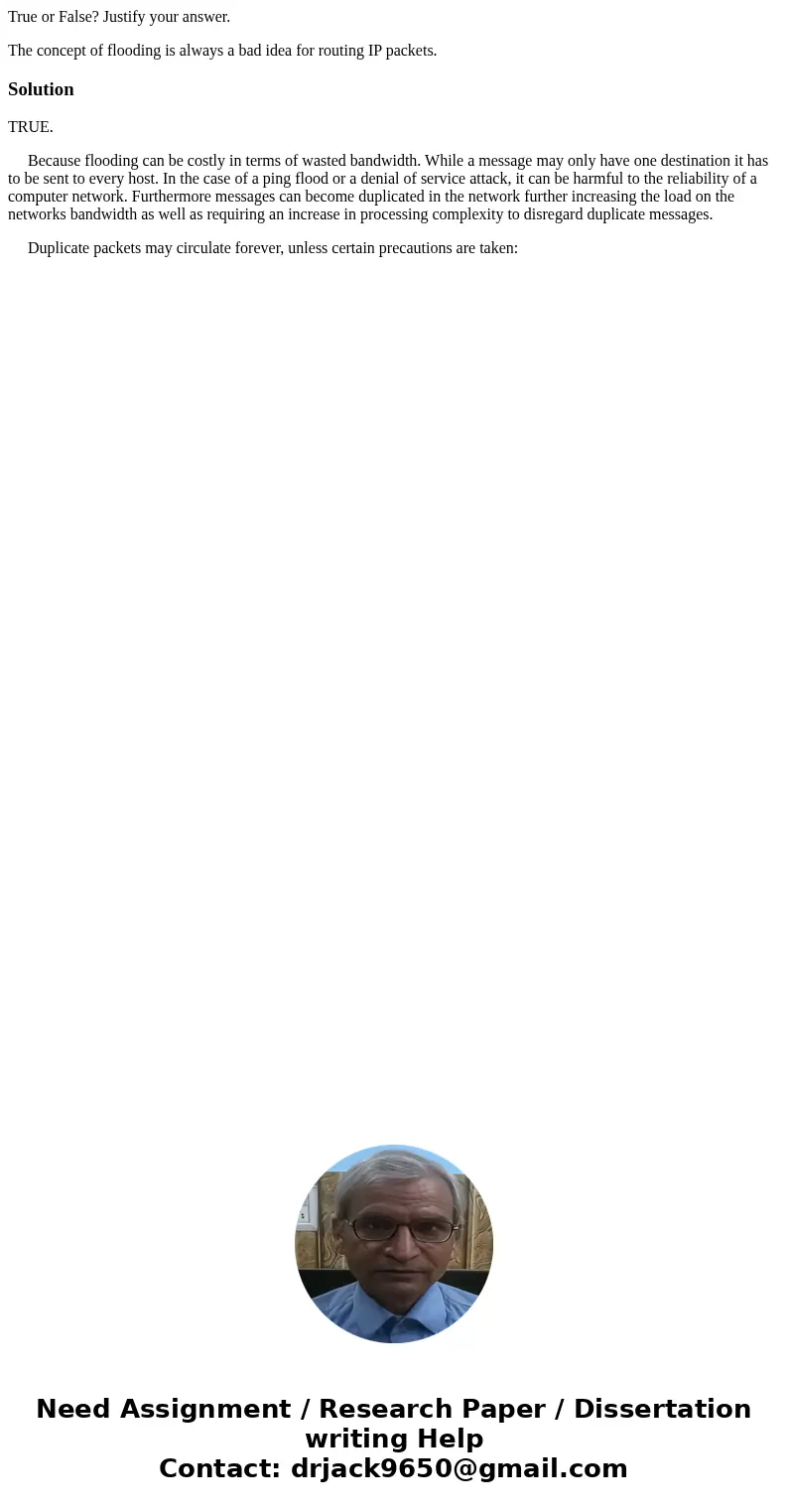 True or False? Justify your answer. The concept of flooding is always a bad idea for routing IP packets.SolutionTRUE. Because flooding can be costly in terms of True or False? Justify your answer. The concept of flooding is always a bad idea for routing IP packets.SolutionTRUE. Because flooding can be costly in terms of