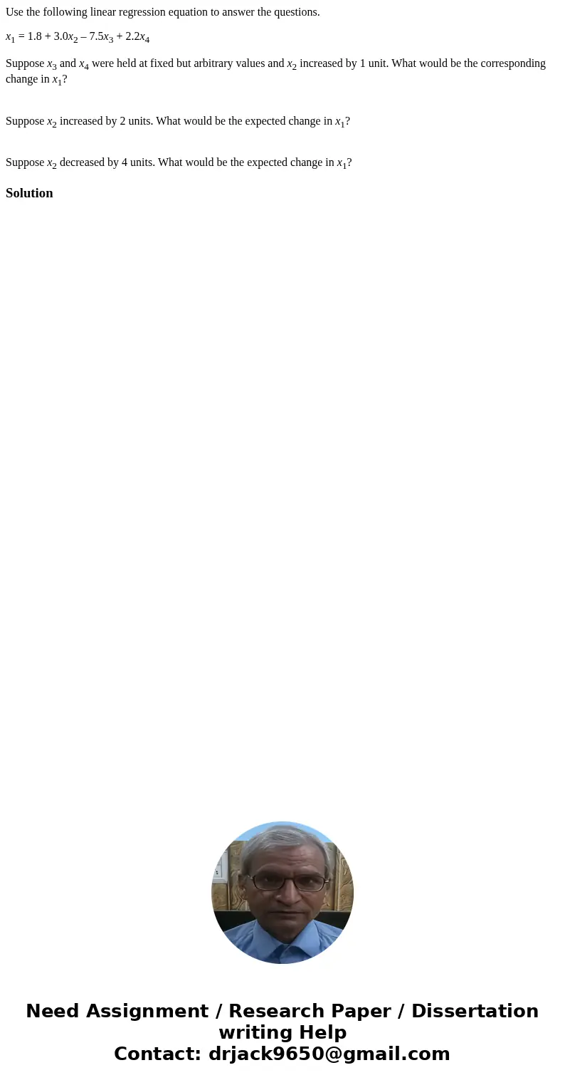Use the following linear regression equation to answer the questions. x1 = 1.8 + 3.0x2 – 7.5x3 + 2.2x4 Suppose x3 and x4 were held at fixed but arbitrary values Use the following linear regression equation to answer the questions. x1 = 1.8 + 3.0x2 – 7.5x3 + 2.2x4 Suppose x3 and x4 were held at fixed but arbitrary values