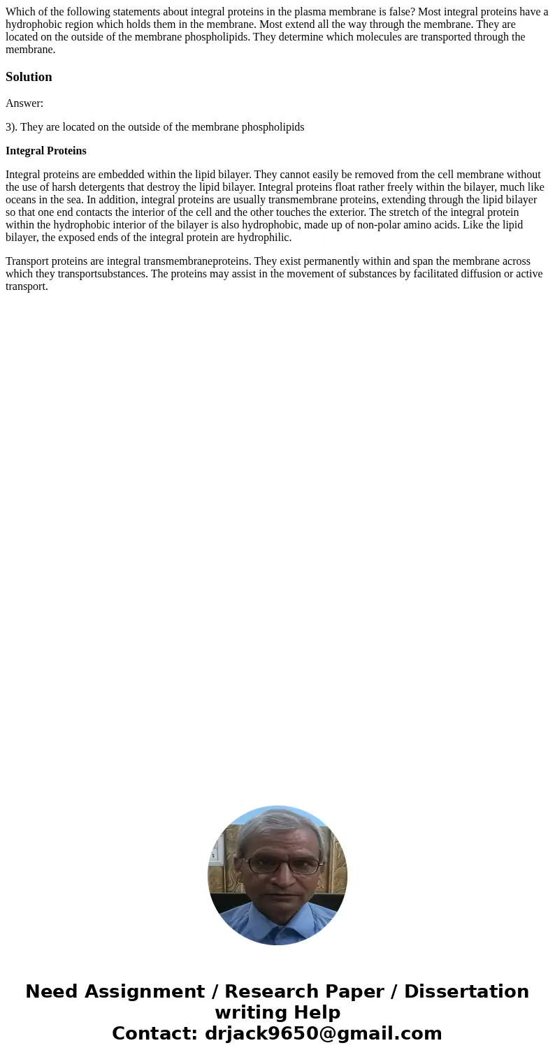 Which of the following statements about integral proteins in the plasma membrane is false? Most integral proteins have a hydrophobic region which holds them in  Which of the following statements about integral proteins in the plasma membrane is false? Most integral proteins have a hydrophobic region which holds them in