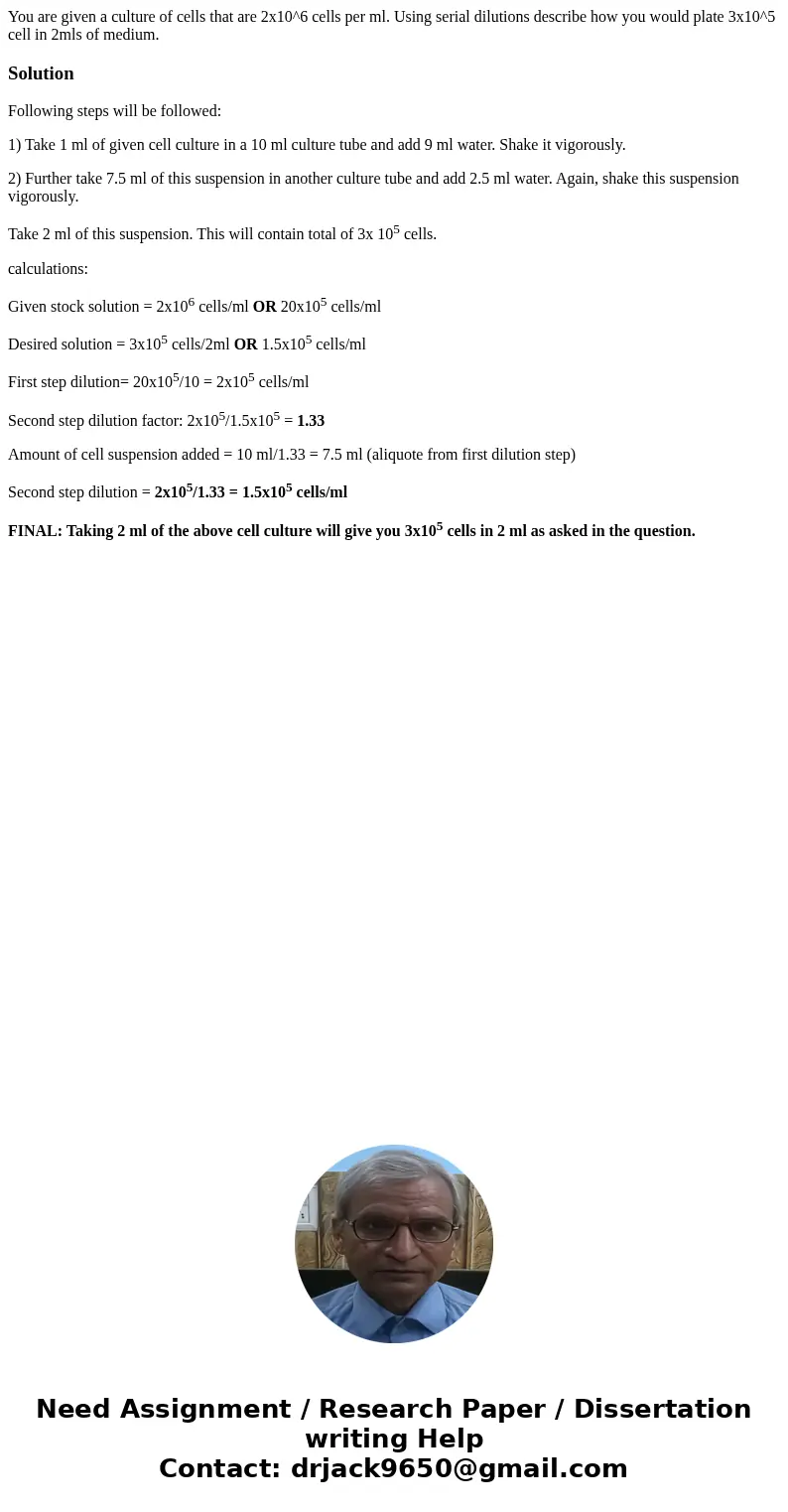 You are given a culture of cells that are 2x10^6 cells per ml. Using serial dilutions describe how you would plate 3x10^5 cell in 2mls of medium.SolutionFollowi