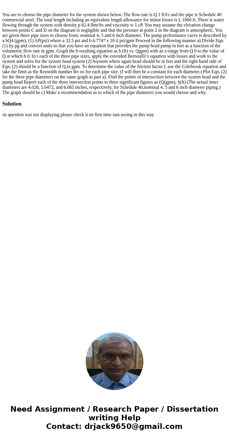  You are to choose the pipe diameter for the system shown below. The flow rate is Q 1 ft3/s and the pipe is Schedule 40 commercial steel. The total length inclu