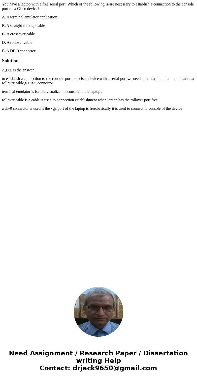 You have a laptop with a free serial port. Which of the following is/are necessary to establish a connection to the console port on a Cisco device? A. A termina You have a laptop with a free serial port. Which of the following is/are necessary to establish a connection to the console port on a Cisco device? A. A termina