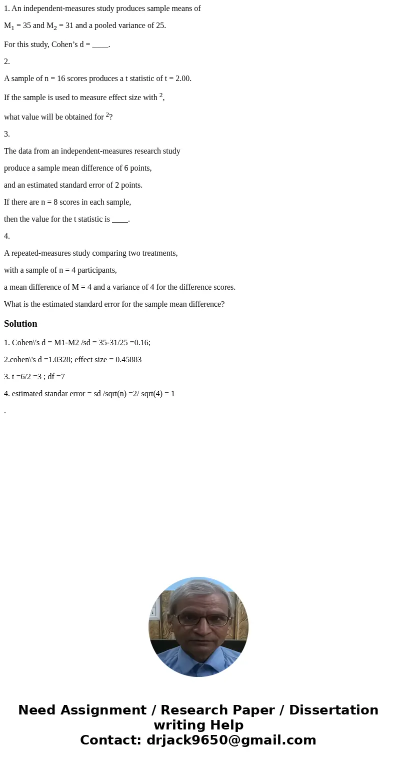 1. An independent-measures study produces sample means of M1 = 35 and M2 = 31 and a pooled variance of 25. For this study, Cohen’s d = ____. 2. A sample of n = 