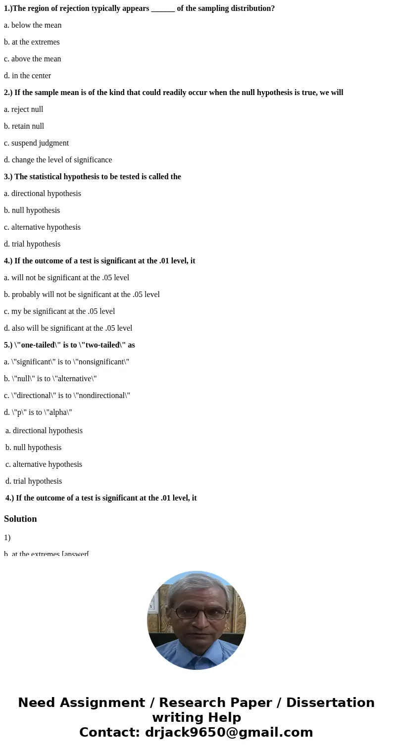 1.)The region of rejection typically appears ______ of the sampling distribution? a. below the mean b. at the extremes c. above the mean d. in the center 2.) If