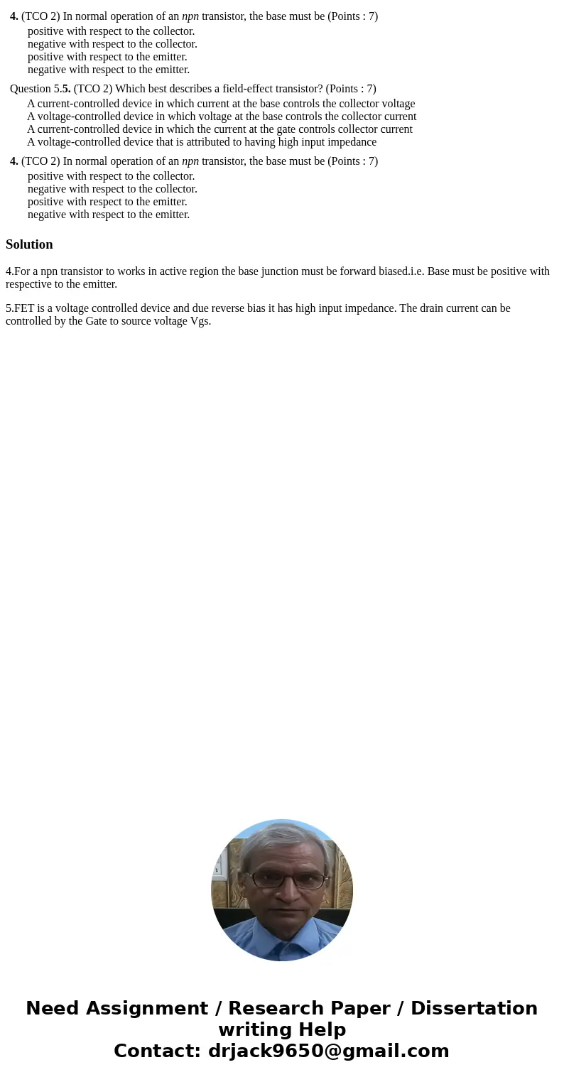  4. (TCO 2) In normal operation of an npn transistor, the base must be (Points : 7) positive with respect to the collector. negative with respect to the collect