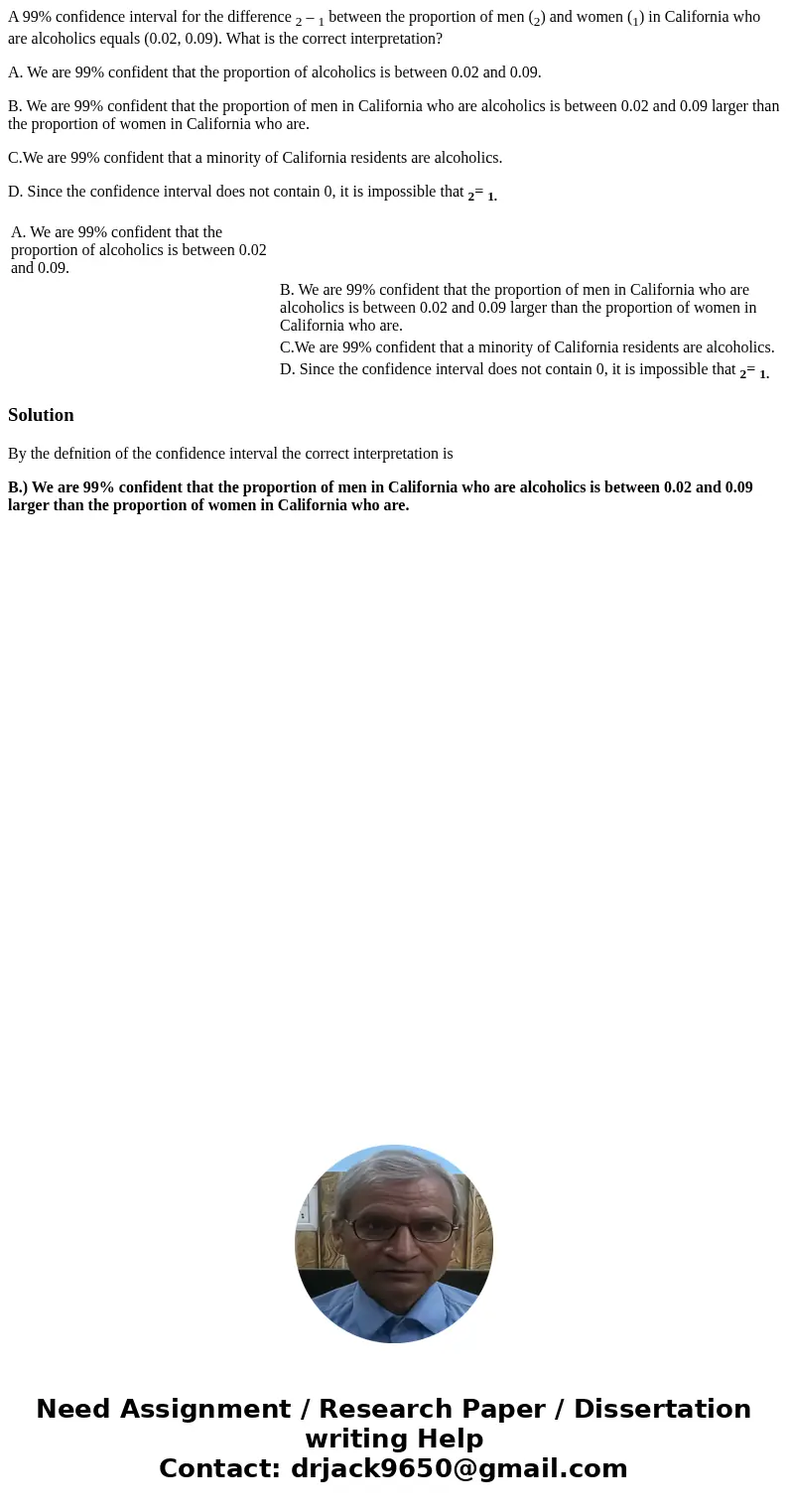 A 99% confidence interval for the difference 2 – 1 between the proportion of men (2) and women (1) in California who are alcoholics equals (0.02, 0.09). What is A 99% confidence interval for the difference 2 – 1 between the proportion of men (2) and women (1) in California who are alcoholics equals (0.02, 0.09). What is