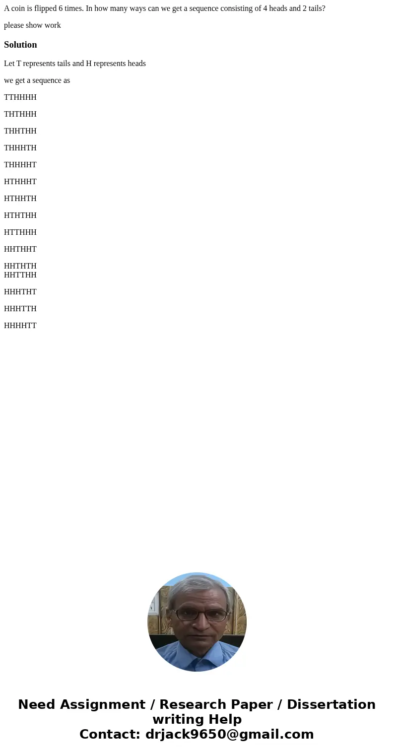 A coin is flipped 6 times. In how many ways can we get a sequence consisting of 4 heads and 2 tails? please show workSolutionLet T represents tails and H repres A coin is flipped 6 times. In how many ways can we get a sequence consisting of 4 heads and 2 tails? please show workSolutionLet T represents tails and H repres
