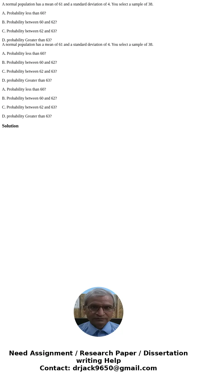 A normal population has a mean of 61 and a standard deviation of 4. You select a sample of 38. A. Probability less than 60? B. Probability between 60 and 62? C. A normal population has a mean of 61 and a standard deviation of 4. You select a sample of 38. A. Probability less than 60? B. Probability between 60 and 62? C.