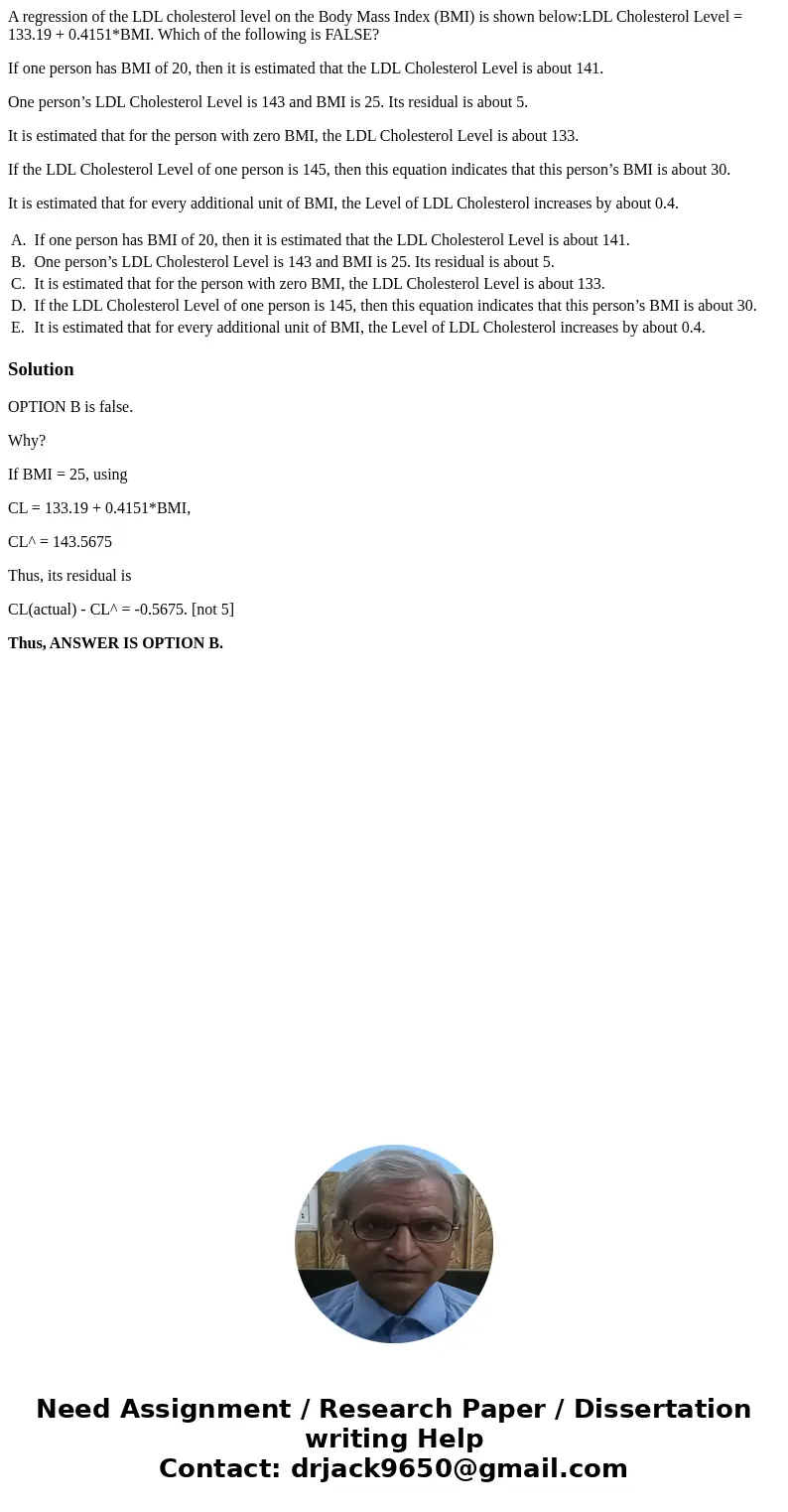 A regression of the LDL cholesterol level on the Body Mass Index (BMI) is shown below:LDL Cholesterol Level = 133.19 + 0.4151*BMI. Which of the following is FAL A regression of the LDL cholesterol level on the Body Mass Index (BMI) is shown below:LDL Cholesterol Level = 133.19 + 0.4151*BMI. Which of the following is FAL