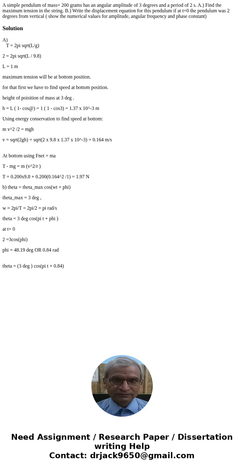 A simple pendulum of mass= 200 grams has an angular amplitude of 3 degrees and a period of 2 s. A.) Find the maximum tension in the string. B.) Write the displa A simple pendulum of mass= 200 grams has an angular amplitude of 3 degrees and a period of 2 s. A.) Find the maximum tension in the string. B.) Write the displa