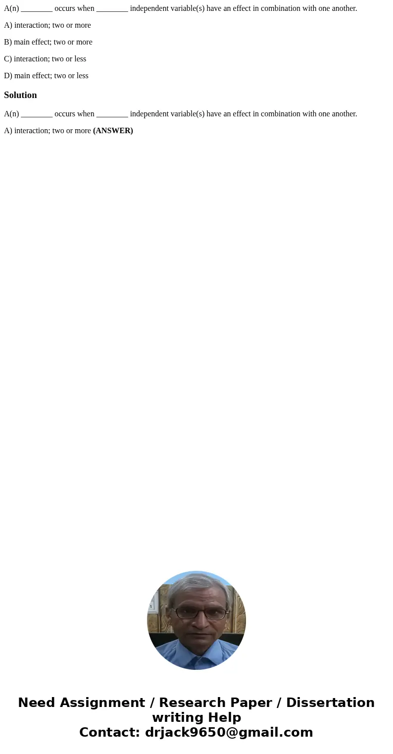 A(n) ________ occurs when ________ independent variable(s) have an effect in combination with one another. A) interaction; two or more B) main effect; two or mo A(n) ________ occurs when ________ independent variable(s) have an effect in combination with one another. A) interaction; two or more B) main effect; two or mo