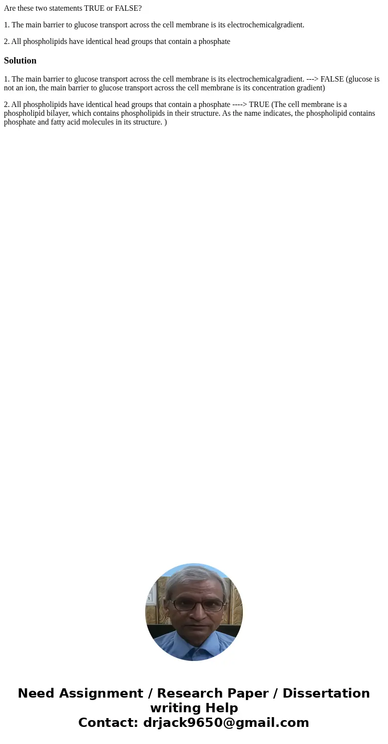 Are these two statements TRUE or FALSE? 1. The main barrier to glucose transport across the cell membrane is its electrochemicalgradient. 2. All phospholipids h Are these two statements TRUE or FALSE? 1. The main barrier to glucose transport across the cell membrane is its electrochemicalgradient. 2. All phospholipids h