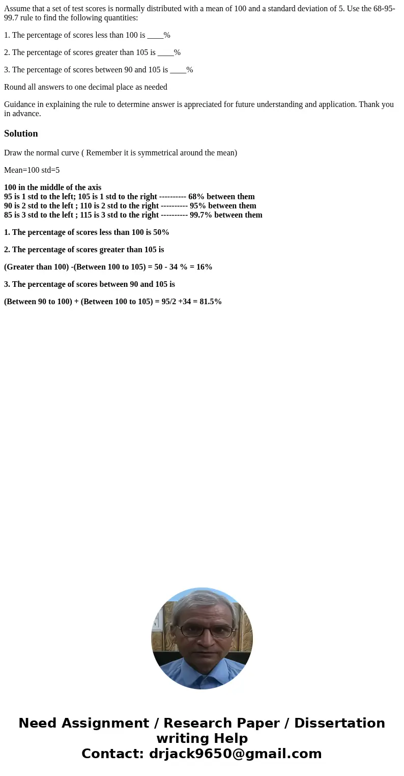 Assume that a set of test scores is normally distributed with a mean of 100 and a standard deviation of 5. Use the 68-95-99.7 rule to find the following quantit Assume that a set of test scores is normally distributed with a mean of 100 and a standard deviation of 5. Use the 68-95-99.7 rule to find the following quantit