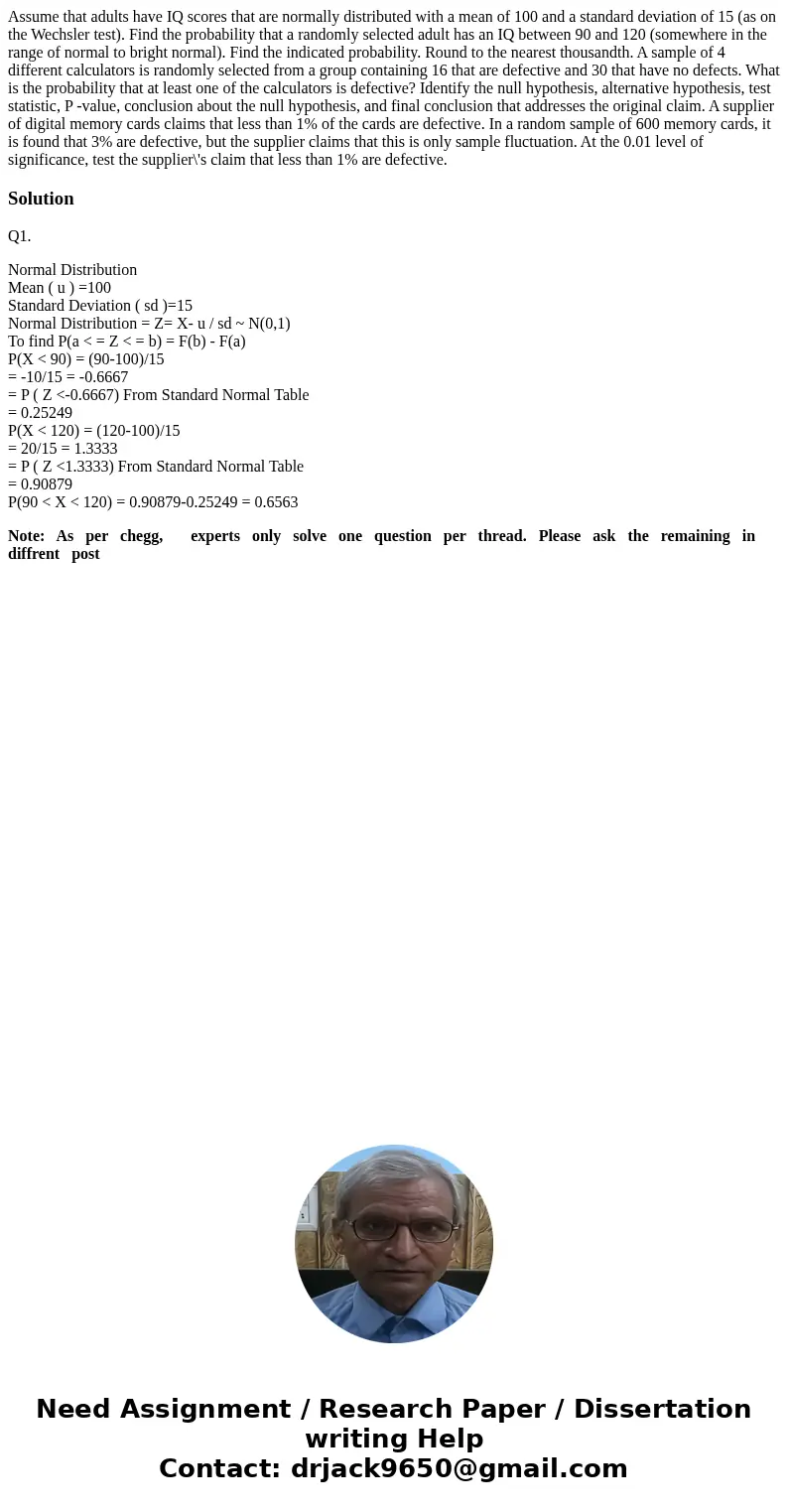 Assume that adults have IQ scores that are normally distributed with a mean of 100 and a standard deviation of 15 (as on the Wechsler test). Find the probabili  Assume that adults have IQ scores that are normally distributed with a mean of 100 and a standard deviation of 15 (as on the Wechsler test). Find the probabili