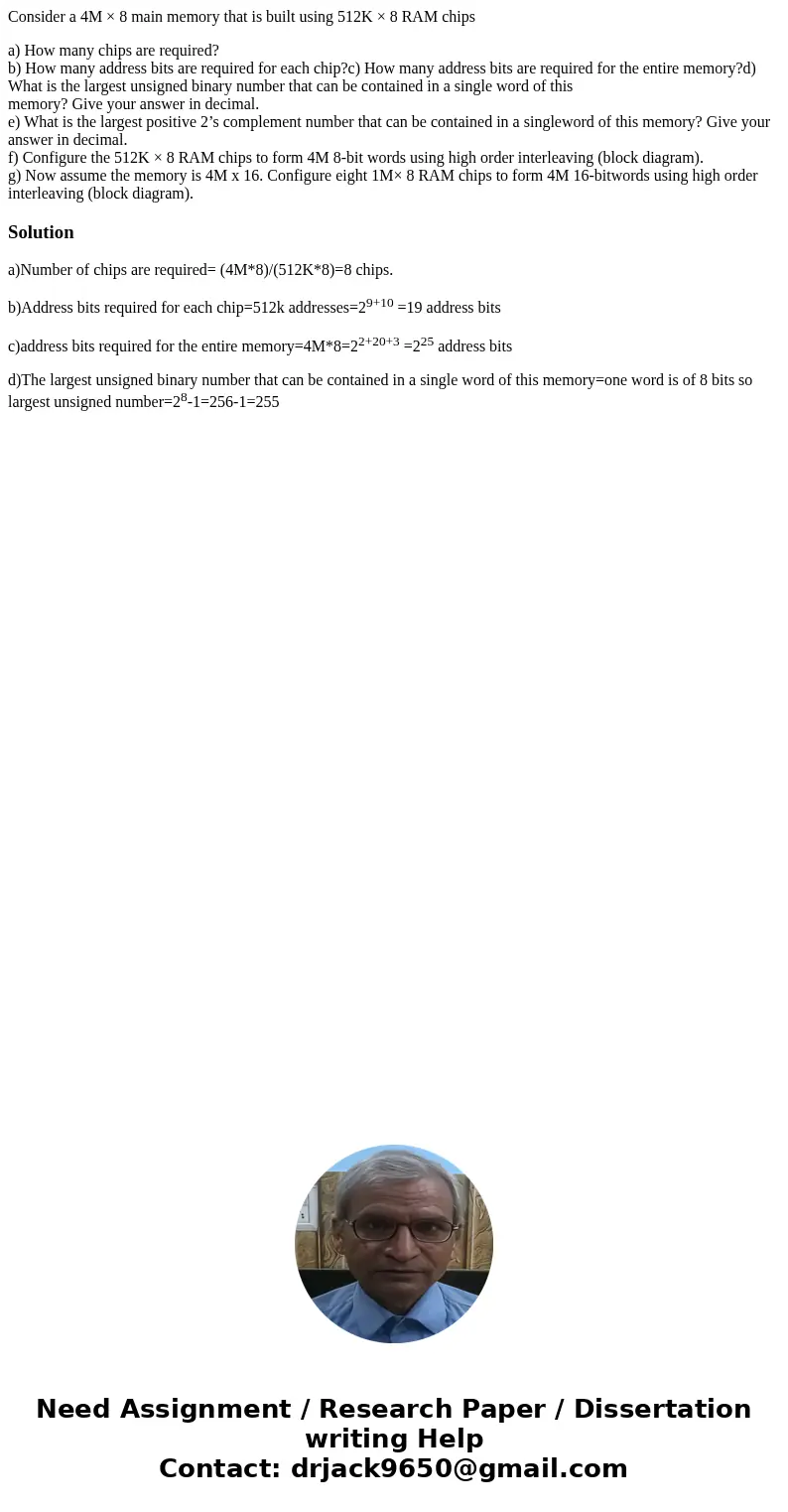 Consider a 4M × 8 main memory that is built using 512K × 8 RAM chips a) How many chips are required? b) How many address bits are required for each chip?c) How  Consider a 4M × 8 main memory that is built using 512K × 8 RAM chips a) How many chips are required? b) How many address bits are required for each chip?c) How