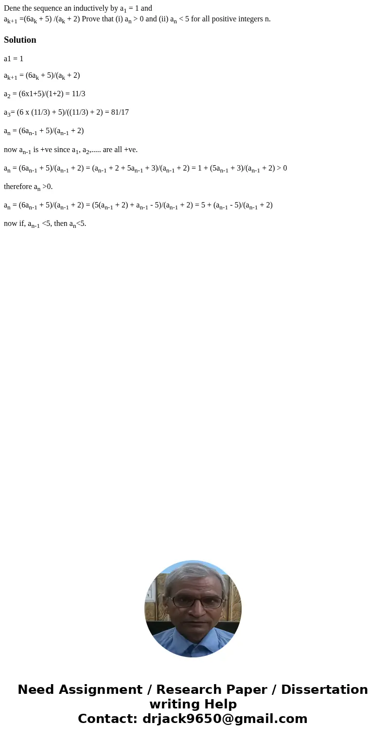 Dene the sequence an inductively by a1 = 1 and ak+1 =(6ak + 5) /(ak + 2) Prove that (i) an > 0 and (ii) an < 5 for all positive integers n.Solutiona1 = 1  Dene the sequence an inductively by a1 = 1 and ak+1 =(6ak + 5) /(ak + 2) Prove that (i) an > 0 and (ii) an < 5 for all positive integers n.Solutiona1 = 1