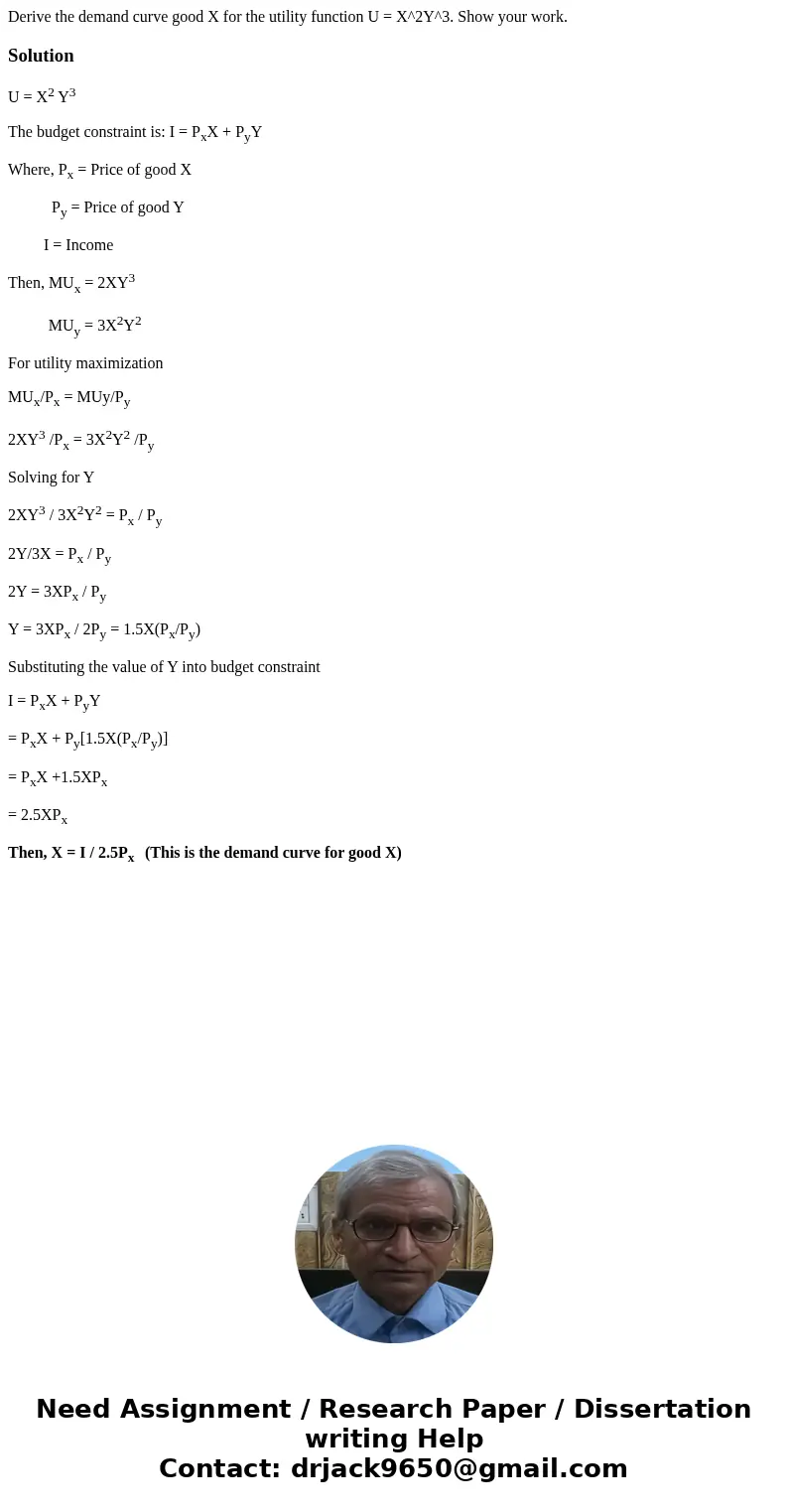 Derive the demand curve good X for the utility function U = X^2Y^3. Show your work.SolutionU = X2 Y3 The budget constraint is: I = PxX + PyY Where, Px = Price   Derive the demand curve good X for the utility function U = X^2Y^3. Show your work.SolutionU = X2 Y3 The budget constraint is: I = PxX + PyY Where, Px = Price