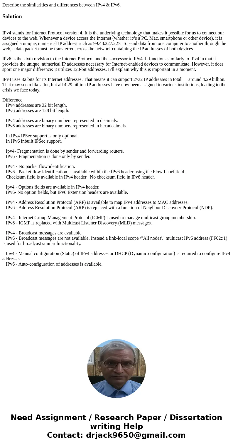 Describe the similarities and differences between IPv4 & IPv6.Solution IPv4 stands for Internet Protocol version 4. It is the underlying technology that mak