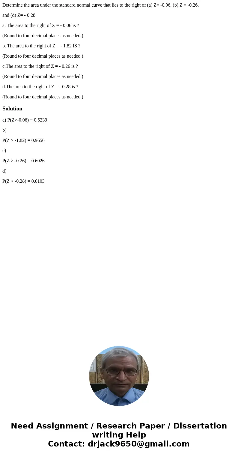 Determine the area under the standard normal curve that lies to the right of (a) Z= -0.06, (b) Z = -0.26, and (d) Z= - 0.28 a. The area to the right of Z = - 0. Determine the area under the standard normal curve that lies to the right of (a) Z= -0.06, (b) Z = -0.26, and (d) Z= - 0.28 a. The area to the right of Z = - 0.