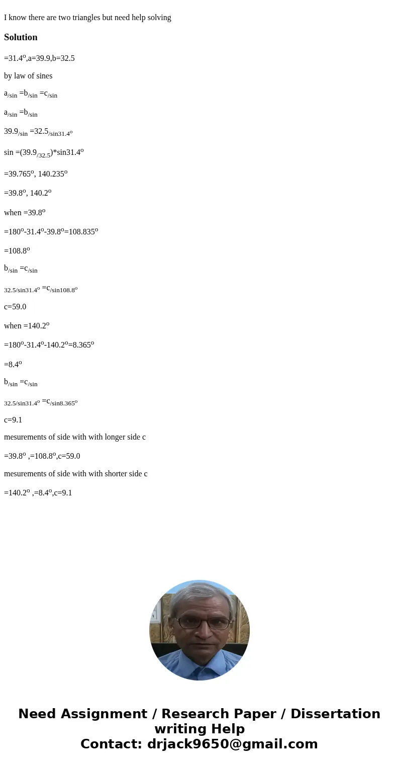 I know there are two triangles but need help solvingSolution=31.4o,a=39.9,b=32.5 by law of sines a/sin =b/sin =c/sin a/sin =b/sin 39.9/sin =32.5/sin31.4o sin =  I know there are two triangles but need help solvingSolution=31.4o,a=39.9,b=32.5 by law of sines a/sin =b/sin =c/sin a/sin =b/sin 39.9/sin =32.5/sin31.4o sin =