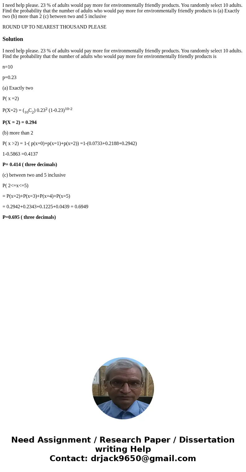 I need help please. 23 % of adults would pay more for environmentally friendly products. You randomly select 10 adults. Find the probability that the number of 
