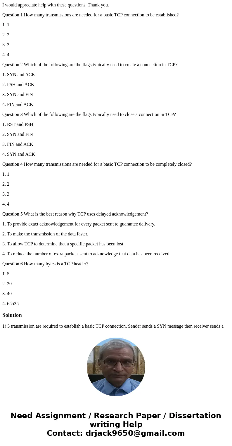 I would appreciate help with these questions. Thank you. Question 1 How many transmissions are needed for a basic TCP connection to be established? 1. 1 2. 2 3. I would appreciate help with these questions. Thank you. Question 1 How many transmissions are needed for a basic TCP connection to be established? 1. 1 2. 2 3.