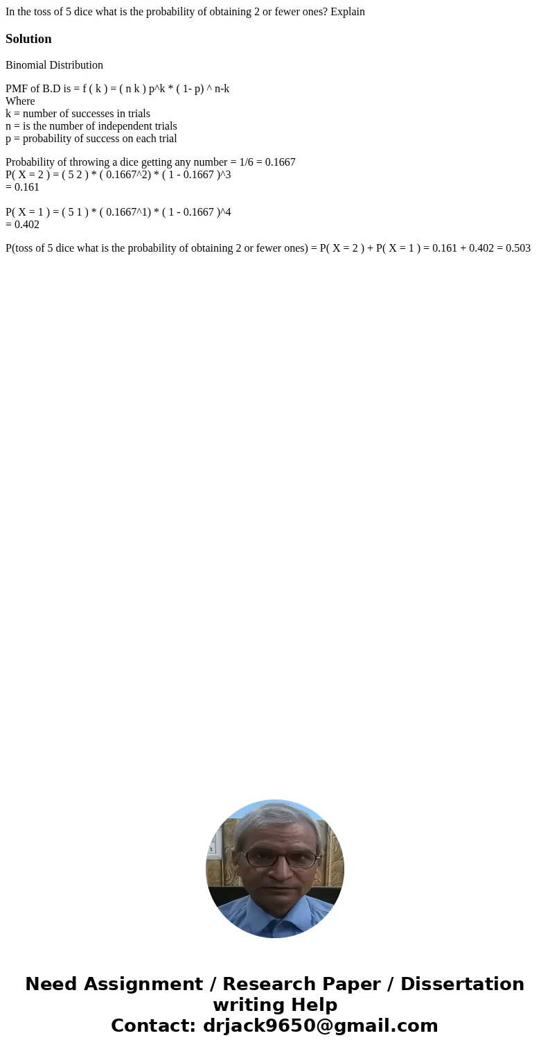 In the toss of 5 dice what is the probability of obtaining 2 or fewer ones? ExplainSolutionBinomial Distribution PMF of B.D is = f ( k ) = ( n k ) p^k * ( 1- p)