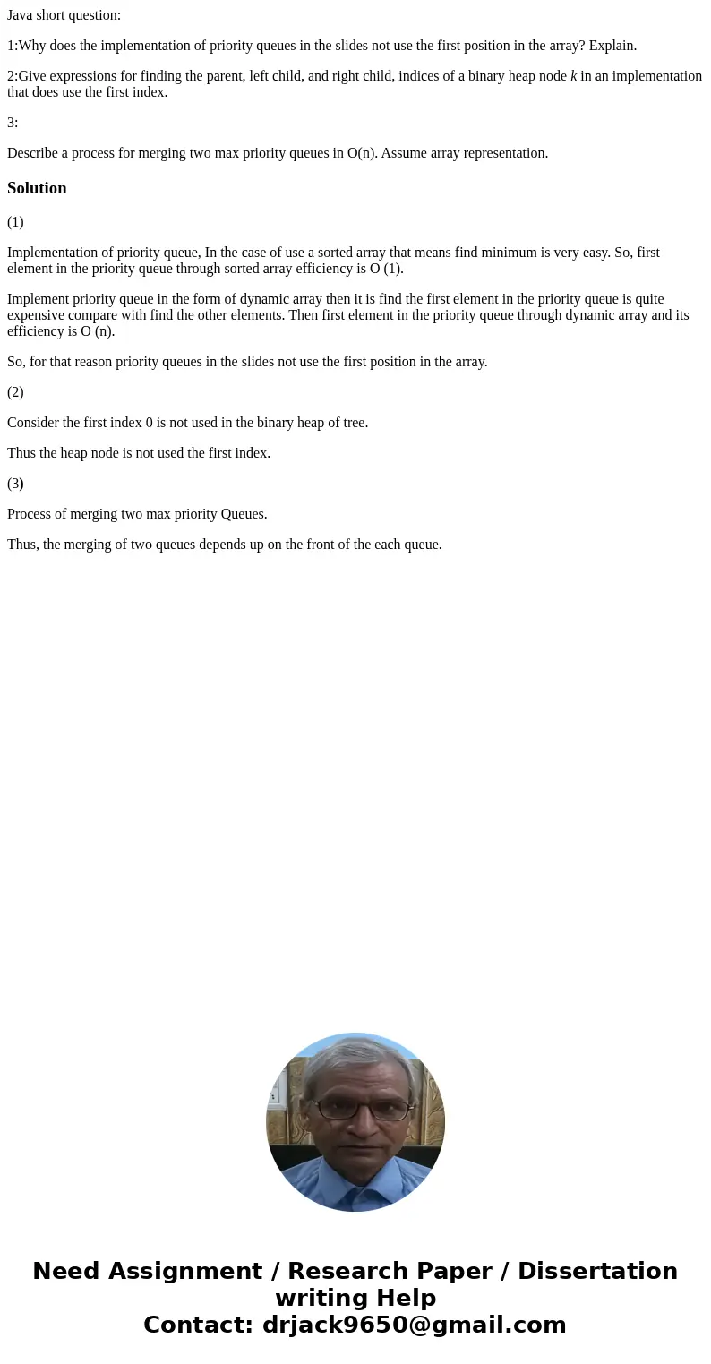 Java short question: 1:Why does the implementation of priority queues in the slides not use the first position in the array? Explain. 2:Give expressions for fin Java short question: 1:Why does the implementation of priority queues in the slides not use the first position in the array? Explain. 2:Give expressions for fin