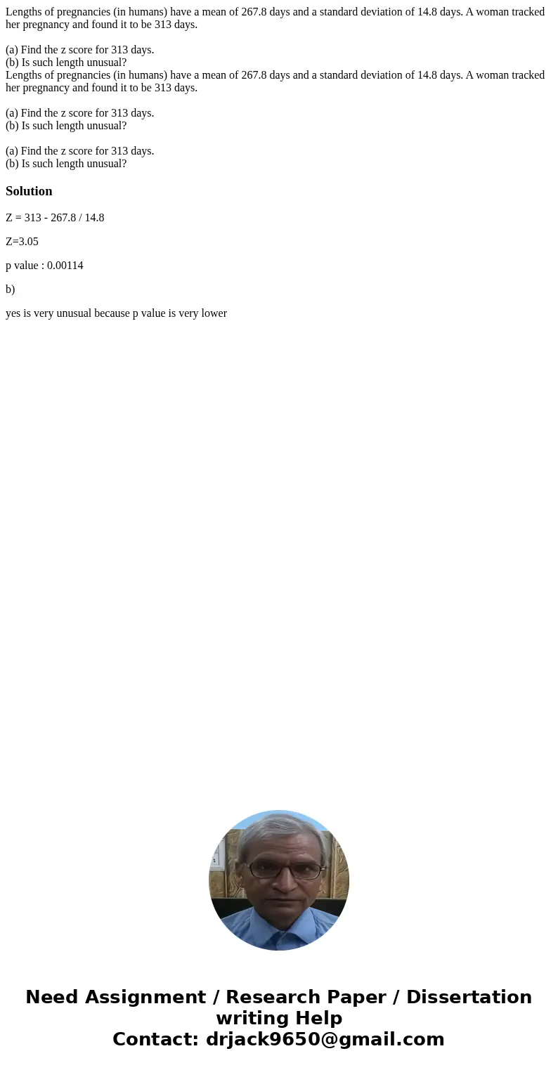  Lengths of pregnancies (in humans) have a mean of 267.8 days and a standard deviation of 14.8 days. A woman tracked her pregnancy and found it to be 313 days. 
