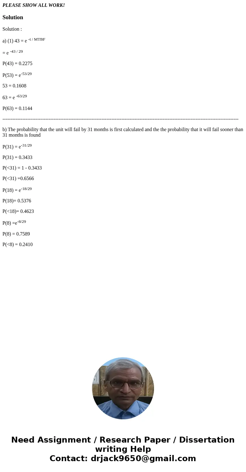 PLEASE SHOW ALL WORK!SolutionSolution : a) (1) 43 = e -t / MTBF = e -43 / 29 P(43) = 0.2275 P(53) = e-53/29 53 = 0.1608 63 = e -63/29 P(63) = 0.1144 ----------- PLEASE SHOW ALL WORK!SolutionSolution : a) (1) 43 = e -t / MTBF = e -43 / 29 P(43) = 0.2275 P(53) = e-53/29 53 = 0.1608 63 = e -63/29 P(63) = 0.1144 -----------