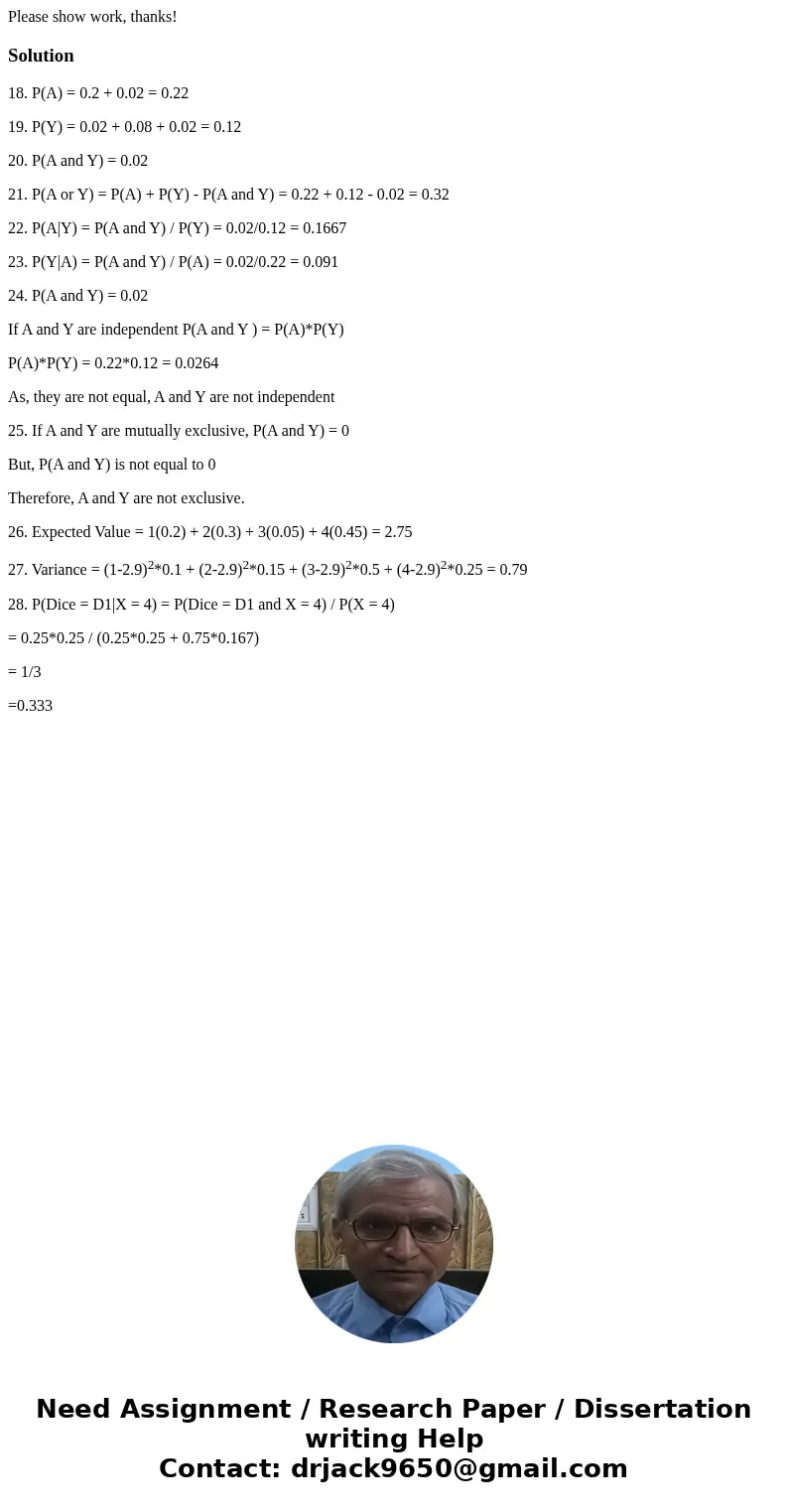 Please show work, thanks!Solution18. P(A) = 0.2 + 0.02 = 0.22 19. P(Y) = 0.02 + 0.08 + 0.02 = 0.12 20. P(A and Y) = 0.02 21. P(A or Y) = P(A) + P(Y) - P(A and Y
