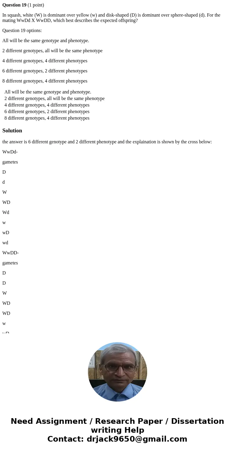 Question 19 (1 point) In squash, white (W) is dominant over yellow (w) and disk-shaped (D) is dominant over sphere-shaped (d). For the mating WwDd X WwDD, which