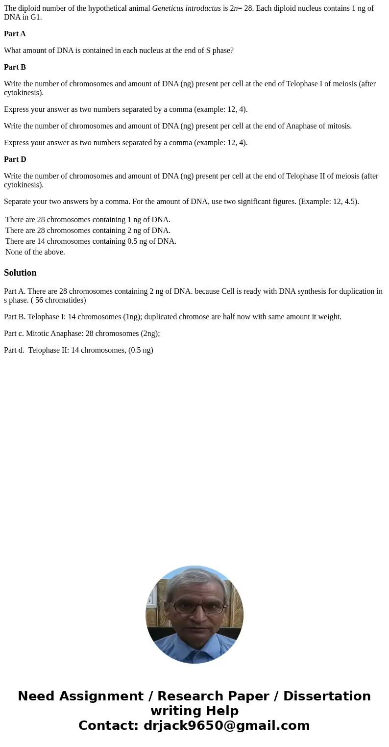 The diploid number of the hypothetical animal Geneticus introductus is 2n= 28. Each diploid nucleus contains 1 ng of DNA in G1. Part A What amount of DNA is con The diploid number of the hypothetical animal Geneticus introductus is 2n= 28. Each diploid nucleus contains 1 ng of DNA in G1. Part A What amount of DNA is con