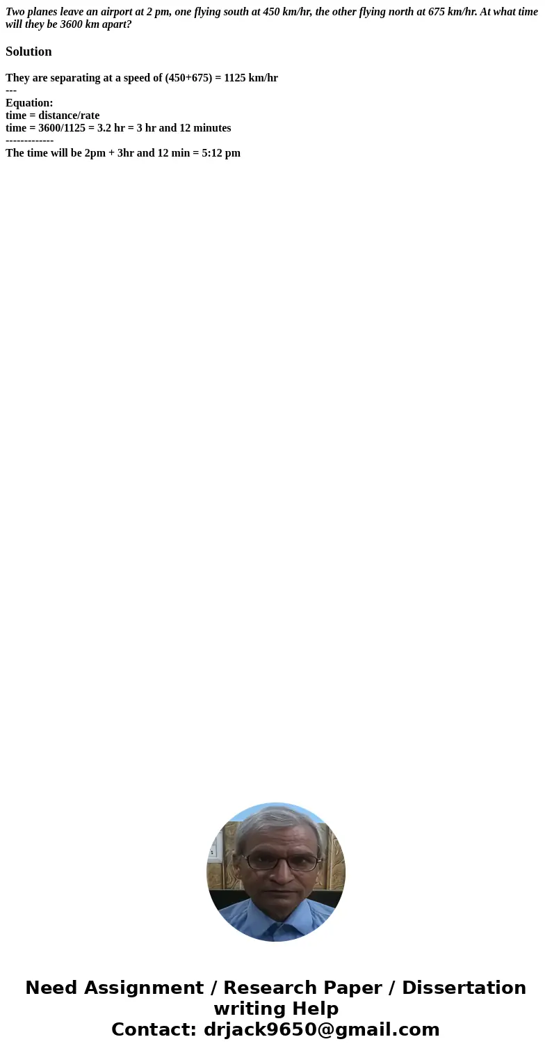 Two planes leave an airport at 2 pm, one flying south at 450 km/hr, the other flying north at 675 km/hr. At what time will they be 3600 km apart?SolutionThey ar