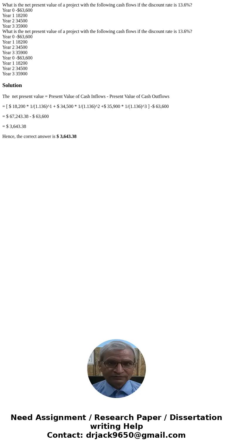What is the net present value of a project with the following cash flows if the discount rate is 13.6%? Year 0 -$63,600 Year 1 18200 Year 2 34500 Year 3 35900   What is the net present value of a project with the following cash flows if the discount rate is 13.6%? Year 0 -$63,600 Year 1 18200 Year 2 34500 Year 3 35900